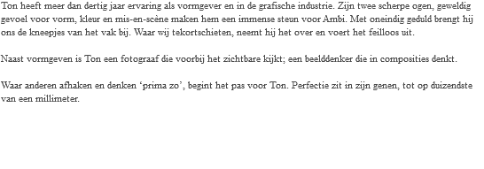 Ton heeft meer dan dertig jaar ervaring als vormgever en in de grafische industrie. Zijn twee scherpe ogen, geweldig gevoel voor vorm, kleur en mis-en-scène maken hem een immense steun voor Ambi. Met oneindig geduld brengt hij ons de kneepjes van het vak bij. Waar wij tekortschieten, neemt hij het over en voert het feilloos uit. Naast vormgeven is Ton een fotograaf die voorbij het zichtbare kijkt; een beelddenker die in composities denkt. Waar anderen afhaken en denken ‘prima zo’, begint het pas voor Ton. Perfectie zit in zijn genen, tot op duizendste van een millimeter.