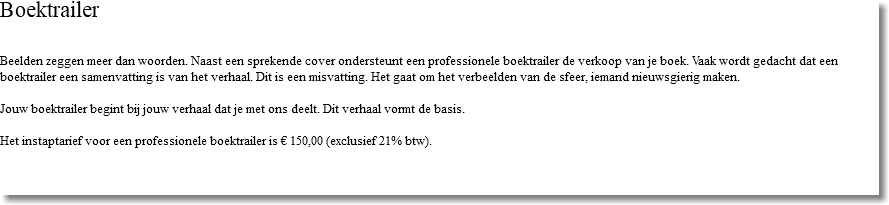 Boektrailer Beelden zeggen meer dan woorden. Naast een sprekende cover ondersteunt een professionele boektrailer de verkoop van je boek. Vaak wordt gedacht dat een boektrailer een samenvatting is van het verhaal. Dit is een misvatting. Het gaat om het verbeelden van de sfeer, iemand nieuwsgierig maken. Jouw boektrailer begint bij jouw verhaal dat je met ons deelt. Dit verhaal vormt de basis. Het instaptarief voor een professionele boektrailer is € 150,00 (exclusief 21% btw). 