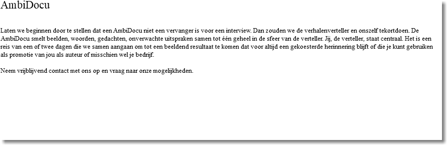 AmbiDocu Laten we beginnen door te stellen dat een AmbiDocu niet een vervanger is voor een interview. Dan zouden we de verhalenverteller en onszelf tekortdoen. De AmbiDocu smelt beelden, woorden, gedachten, onverwachte uitspraken samen tot één geheel in de sfeer van de verteller. Jij, de verteller, staat centraal. Het is een reis van een of twee dagen die we samen aangaan om tot een beeldend resultaat te komen dat voor altijd een gekoesterde herinnering blijft of die je kunt gebruiken als promotie van jou als auteur of misschien wel je bedrijf. Neem vrijblijvend contact met ons op en vraag naar onze mogelijkheden.