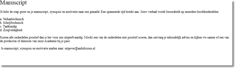 Manuscript Je hebt de stap gezet en je manuscript, synopsis en motivatie naar ons gemaild. Een spannende tijd breekt aan. Jouw verhaal wordt beoordeeld op meerdere hoofdonderdelen: a. Verhaaltechnisch b. Schrijftechnisch c. Taalkundig d. Zorgvuldigheid Scoren alle onderdelen positief dan is het voor ons uitgeefwaardig. Mocht een van de onderdelen niet positief scoren, dan ontvang je inhoudelijk advies en kijken we samen of een van de producten of diensten van onze Academie bij je past. Je manuscript, synopsis en motivatie mailen naar: uitgever@ambilicious.nl 