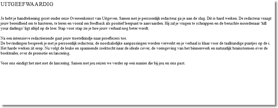 Uitgeefwaardig Je hebt je handtekening gezet onder onze Overeenkomst van Uitgeven. Samen met je persoonlijk redacteur ga je aan de slag. Dit is hard werken. De redacteur vraagt jouw bereidheid om te luisteren, te leren en vooral om feedback als positief leerpunt te aanvaarden. Hij zal je vragen te schrappen en de beruchte moordenaar ‘kill your darlings’ ligt altijd op de loer. Stap voor stap zie je hoe jouw verhaal nog beter wordt. Na een intensieve redactieronde gaat jouw troetelkindje naar proeflezers toe. De bevindingen bespreek je met je persoonlijk redacteur, de noodzakelijke aanpassingen worden verwerkt en je verhaal is klaar voor de taalkundige puntjes op de i. Het harde werken zit erop. Nu volgt de leuke en spannende zoektocht naar de ideale cover, de vormgeving van het binnenwerk en natuurlijk brainstormen over de boektrailer, over de promotie en lancering. Voor ons eindigt het niet met de lancering. Samen met jou reizen we verder op een manier die bij jou en ons past. 