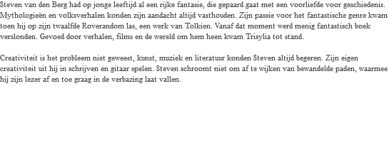 Steven van den Berg had op jonge leeftijd al een rijke fantasie, die gepaard gaat met een voorliefde voor geschiedenis. Mythologieën en volksverhalen konden zijn aandacht altijd vasthouden. Zijn passie voor het fantastische genre kwam toen hij op zijn twaalfde Roverandom las, een werk van Tolkien. Vanaf dat moment werd menig fantastisch boek verslonden. Gevoed door verhalen, films en de wereld om hem heen kwam Trisylia tot stand. Creativiteit is het probleem niet geweest, kunst, muziek en literatuur konden Steven altijd begeren. Zijn eigen creativiteit uit hij in schrijven en gitaar spelen. Steven schroomt niet om af te wijken van bewandelde paden, waarmee hij zijn lezer af en toe graag in de verbazing laat vallen. 