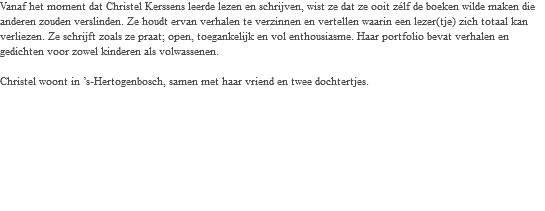 Vanaf het moment dat Christel Kerssens leerde lezen en schrijven, wist ze dat ze ooit zélf de boeken wilde maken die anderen zouden verslinden. Ze houdt ervan verhalen te verzinnen en vertellen waarin een lezer(tje) zich totaal kan verliezen. Ze schrijft zoals ze praat; open, toegankelijk en vol enthousiasme. Haar portfolio bevat verhalen en gedichten voor zowel kinderen als volwassenen. Christel woont in ’s-Hertogenbosch, samen met haar vriend en twee dochtertjes. 