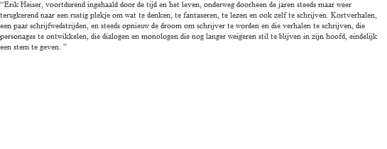 “Erik Heiser, voortdurend ingehaald door de tijd en het leven, onderweg doorheen de jaren steeds maar weer terugkerend naar een rustig plekje om wat te denken, te fantaseren, te lezen en ook zelf te schrijven. Kortverhalen, een paar schrijfwedstrijden, en steeds opnieuw de droom om schrijver te worden en die verhalen te schrijven, die personages te ontwikkelen, die dialogen en monologen die nog langer weigeren stil te blijven in zijn hoofd, eindelijk een stem te geven. ” 