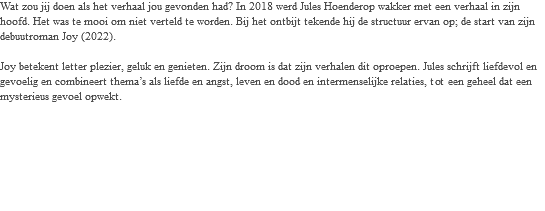 Wat zou jij doen als het verhaal jou gevonden had? In 2018 werd Jules Hoenderop wakker met een verhaal in zijn hoofd. Het was te mooi om niet verteld te worden. Bij het ontbijt tekende hij de structuur ervan op; de start van zijn debuutroman Joy (2022). Joy betekent letter plezier, geluk en genieten. Zijn droom is dat zijn verhalen dit oproepen. Jules schrijft liefdevol en gevoelig en combineert thema’s als liefde en angst, leven en dood en intermenselijke relaties, tot een geheel dat een mysterieus gevoel opwekt. 